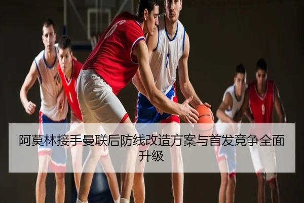 阿莫林接手曼联后防线改造方案与首发竞争全面升级